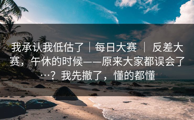 我承认我低估了|每日大赛 | 反差大赛,午休的时候——原来大家都误会了…?我先撤了,懂的都懂 我承认我低估了|每日大赛 | 反差大赛,午休的时候——原来大家都误会了…?我先撤了,懂的都懂