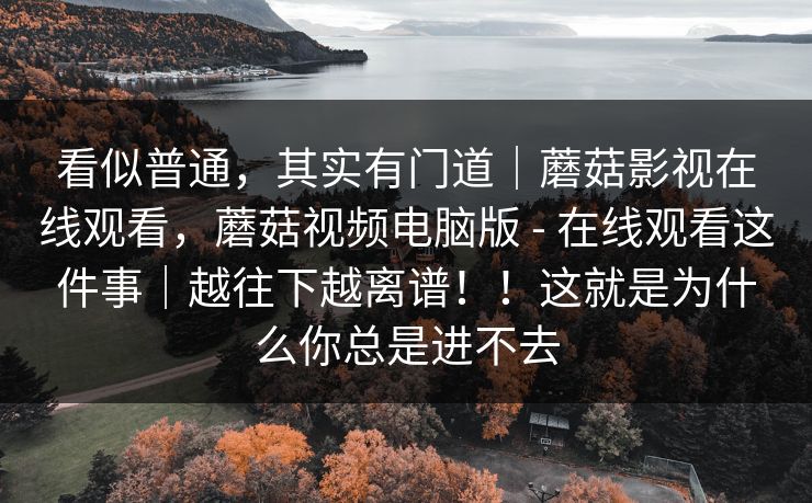 看似普通，其实有门道｜蘑菇影视在线观看，蘑菇视频电脑版 - 在线观看这件事｜越往下越离谱！！这就是为什么你总是进不去