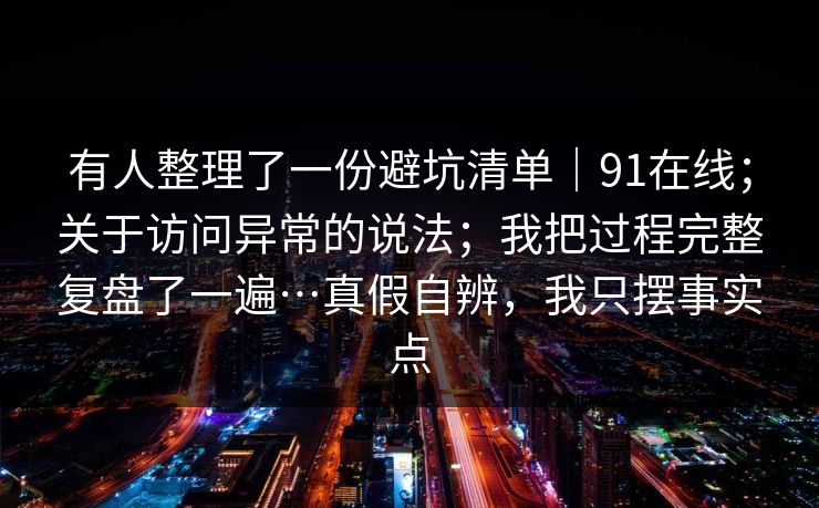 有人整理了一份避坑清单|91在线;关于访问异常的说法;我把过程完整复盘了一遍…真假自辨,我只摆事实点 有人整理了一份避坑清单|91在线;关于访问异常的说法;我把过程完整复盘了一遍…真假自辨,我只摆事实点