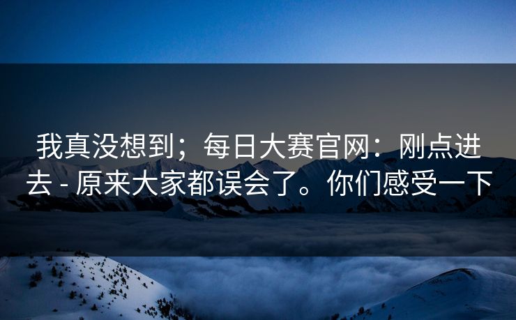 我真没想到；每日大赛官网：刚点进去 - 原来大家都误会了。你们感受一下