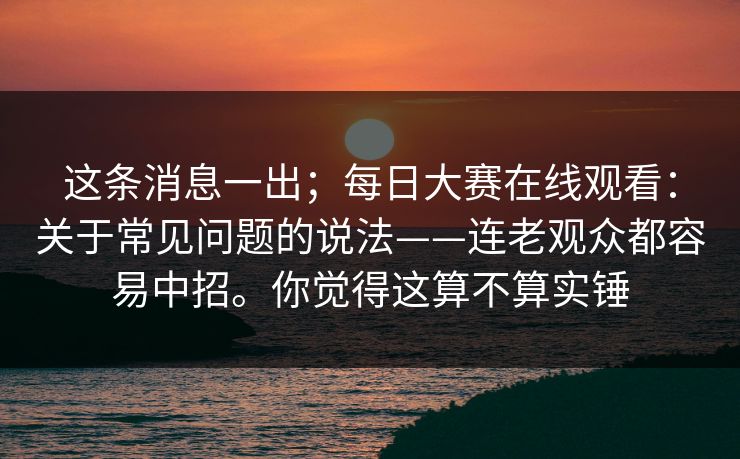 这条消息一出;每日大赛在线观看:关于常见问题的说法——连老观众都容易中招。你觉得这算不算实锤 这条消息一出;每日大赛在线观看:关于常见问题的说法——连老观众都容易中招。你觉得这算不算实锤