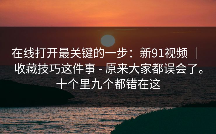 在线打开最关键的一步：新91视频 ｜ 收藏技巧这件事 - 原来大家都误会了。十个里九个都错在这