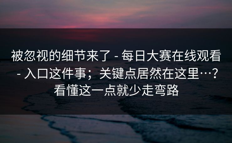 被忽视的细节来了 - 每日大赛在线观看 - 入口这件事;关键点居然在这里…?看懂这一点就少走弯路 被忽视的细节来了 - 每日大赛在线观看 - 入口这件事;关键点居然在这里…?看懂这一点就少走弯路
