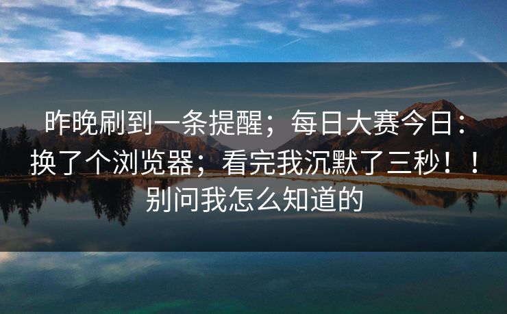 昨晚刷到一条提醒;每日大赛今日:换了个浏览器;看完我沉默了三秒!!别问我怎么知道的 昨晚刷到一条提醒;每日大赛今日:换了个浏览器;看完我沉默了三秒!!别问我怎么知道的