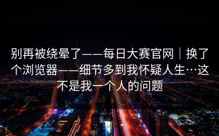 别再被绕晕了——每日大赛官网|换了个浏览器——细节多到我怀疑人生…这不是我一个人的问题 别再被绕晕了——每日大赛官网|换了个浏览器——细节多到我怀疑人生…这不是我一个人的问题