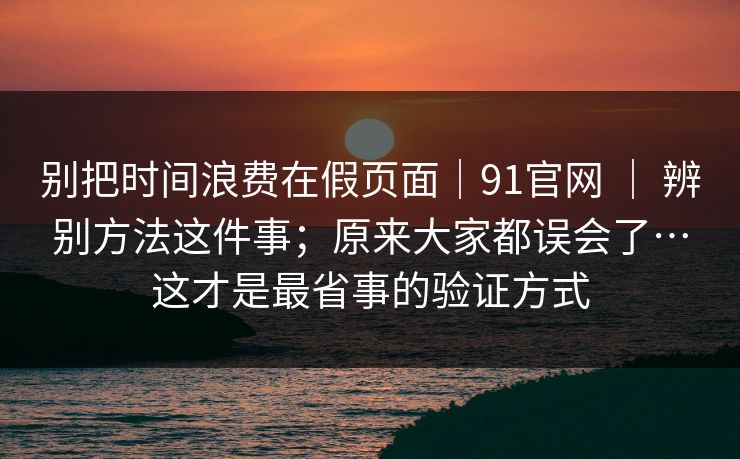 别把时间浪费在假页面|91官网 | 辨别方法这件事;原来大家都误会了…这才是最省事的验证方式 别把时间浪费在假页面|91官网 | 辨别方法这件事;原来大家都误会了…这才是最省事的验证方式