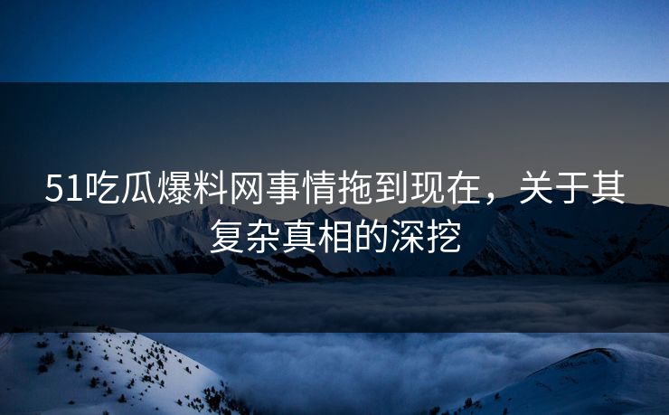 51吃瓜爆料网事情拖到现在，关于其复杂真相的深挖